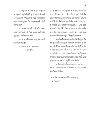 ๘
๑. ทนฺธฺหิ กโรโตติ โย ปน “ทสฺสามิ
น ทสฺสามิ สมฺปชฺชิสฺสติ นุ โข เม โน”ติ เอวํ
จิกฺขลฺลมคฺเคน คจฺฉนฺโต วิย ทนฺธํ ปุฺญํ กโรติ
ตสฺส เอกสาฏกสฺส วิย มจฺเฉรสหสฺสํ ปาป
โอกาสํ ลภติ.
๒. อถสฺส ปาปสฺมึ รมตี มโน กุสลกมฺมกรณกาเลเยว หิ จิตฺตํ กุสเล รมติ ตโต
มุจฺจิตฺวา ปาปนินฺนเมว โหตีติ.
๓. คาถาปริโยสาเน พหู โสตาปตฺติ
ผลาทีนิ ปาปุณึสูต.ิ
๔. จูเฬกสาฏกพฺราหฺมณวตฺถุ
๕. (นิฏฐิตํ)

๑. (อ. อรรถ) วา ก็ อ. บุคคล ใด (คิดอยู) อยางนี้ วา
อ. เรา จักถวาย, อ. เรา จักระทํา, (อ. ผล) จักสําเร็จ
แกเราหรือหนอแล (หรือวา) (อ. ผล จักสําเร็จ แกเรา)
หามิได ดังนี้ ชื่อวายอมกระทํา ซึ่งบุญ ชา ราวกะ (อ.
บุ ค คล) ผู ไ ปอยู โดยหนทางอั น ลื่ น , อ. บาป ของ
บุคคลนั้น ยอ มได ซึ่งโอกาส ราวกะ อ. พันแหงจิ ต
ดวงประกอบพร อ มแล ว ด ว ยความตระหนี่ ของ
พราหมณชื่อวาเอกสาฎก (ไดอยู ซึ่งโอกาส) ฯ
๒. ครั้นเมื่อความเปนอยางนั้น (มีอยู) อ. ใจ
ของบุคคลนั้น ยอ มยินดี ในบาป ฯ เพราะวา อ. จิต
ยอ มยินดี ในกรรมอันเปนกุศล ในกาลเปนที่กระทํา
ซึ่งกรรมอันเปนกุศลนั่นเทียว (อ. จิต) พนแลว จาก
กาลเปนที่กระทําซึ่งกรรมอันเปนกุศลนั้น เปนธรรม
ชาตนอมไปแลวในบาปนั่นเทียว ยอมเปน ดังนี้ (แหง
หมวดสองแหงบท) วา ทนฺธํ หิ กรโต ดังนี้ ฯ
๓. ในการเปนที่สุดลงรอบแหงพระคาถา (อ.
ชน ท.) มาก บรรลุแลว (ซึ่งอริยผล ท.) มีโสดาปตติ
ผลเปนตน ดังนี้แล ฯ
๔. อ. เรื่องแหงพราหมณชื่อวาจูเฬกสาฎก
๕. (จบแลว) ฯ

 