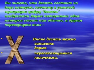Вы знаете, что десять состоит из
двух пятерок, поэтому в римской
нумерации цифру "десять"
изображали двумя пятерками: одна
пятерка стоит как обычно, а другая
перевернута вниз –





Иначе десять можно
записать
двумя
пересекающимися
палочками.

 