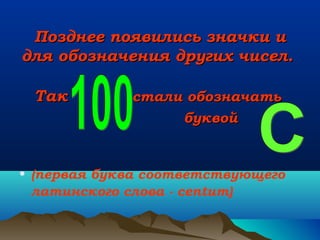 Позднее появились значки и
для обозначения других чисел.
Так

стали обозначать
буквой

• (первая буква соответствующего
латинского слова - centum)

 