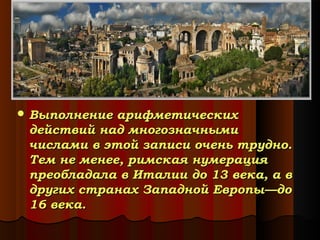  Выполнение

арифметических
действий над многозначными
числами в этой записи очень трудно.
Тем не менее, римская нумерация
преобладала в Италии до 13 века, а в
других странах Западной Европы—до
16 века.

 