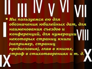  Мы

пользуемся ею для
обозначения юбилейных дат, для
наименования съездов и
конференций, для нумерации
некоторых страниц книги
(например, страниц
предисловия), глав в книгах,
строф в стихотворениях и т. д.

 