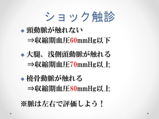 ショック触診


頸動脈が触れない
⇒収縮期血圧60mmHg以下



大腿、浅側頭動脈が触れる
⇒収縮期血圧70mmHg以上



橈骨動脈が触れる
⇒収縮期血圧80mmHg以上

※脈は左右で評価しよう！

 