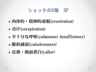 ショックの5徴

5P



肉体的・精神的虚脱(prostration)



冷汗(perspiration)



不十分な呼吸(pulmonary insufficiency)



脈拍減弱(pulselessness)



皮膚・顔面蒼白(pallor)

 