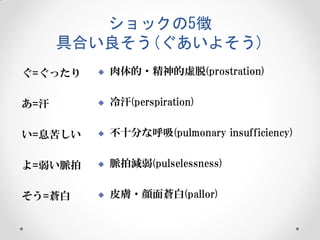 ショックの5徴
具合い良そう(ぐあいよそう)
ぐ=ぐったり



肉体的・精神的虚脱(prostration)

あ=汗



冷汗(perspiration)

い=息苦しい



不十分な呼吸(pulmonary insufficiency)

よ=弱い脈拍



脈拍減弱(pulselessness)

そう=蒼白



皮膚・顔面蒼白(pallor)

 