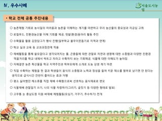 Ⅳ. 우수사례

섵Ӛ도시농
업

• 학교 전체 공통 추진내용
○ 농촌체험 기회로 농사일의 어려움과 농촌을 이해하는 계기를 마련하고 우리 농산물의 중요성과 자긍심 고취
○ 로컬푸드, 친환경농산물 이해 기회를 제공, 텃밭(환경)동아리 활동 추진
○ 수확물을 활용 김장담그기 행사 진행(일부학교 불우이웃돕기로 지역과 연계)
○ 학교 실과 교육 등 교과과정연계 적용
○ 재배활동을 통해 쓸모없다고 생각되어지는 풀, 곤충들에 대한 관찰로 자연과 생명에 대한 소중함과 다양한 친환경

먹을거리를 학교 내에서 싹트고 자라고 수확까지 보는 기회제공, 식물에 대한 이해도가 높아짐
○ 자매결연 농촌 특산물을 학교 지역주민과 학부모에게 소개로 도농 상생 계기 마련
○ 직접 수확하는 체험을 한 결과 학생들이 음식의 소중함과 노력과 정성을 들여 키운 채소를 함부로 남기면 안 된다는
생각으로 급식시간 잔반이 줄어드는 효과 거행
○ 평소 싫어했던 채소류를 직접 재배 수확함으로써 선호하는 음식재료로 변모
○ 식물재배 관찰일기 쓰기, 나의 식물 자랑하기(그리기, 글짓기 등 다양한 형태로 발표)
○ 고무통 논 충남도청 지원 벼재배 체험활동(모심기, 가꾸기, 추수하기) 전개

10

 