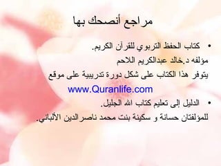 ‫مراجع أنصحك بها‬
‫• كتاب الحفظ التربوي للقرآن الكريم.‬
‫مؤلفه د.خالد عبدالكريم اللمحم‬
‫يتوفر هذا الكتاب على شكل دورة تدريبية على موقع‬
‫‪www.Quranlife.com‬‬
‫• الدليل إلى تعليم كتاب ال الجليل.‬
‫للمؤلفتان محسانة و سكينة بنت محمد ناصرالدين اللباني.‬

 