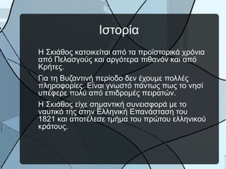 Ιστορία
Η Σκιάθος κατοικείται από τα προϊστορικά χρόνια
από Πελασγούς και αργότερα πιθανόν και από
Κρήτες.
Για τη Βυζαντινή περίοδο δεν έχουμε πολλές
πληροφορίες. Είναι γνωστό πάντως πως το νησί
υπέφερε πολύ από επιδρομές πειρατών.
Η Σκιάθος είχε σημαντική συνεισφορά με το
ναυτικό της στην Ελληνική Επανάσταση του
1821 και αποτέλεσε τμήμα του πρώτου ελληνικού
κράτους.

 