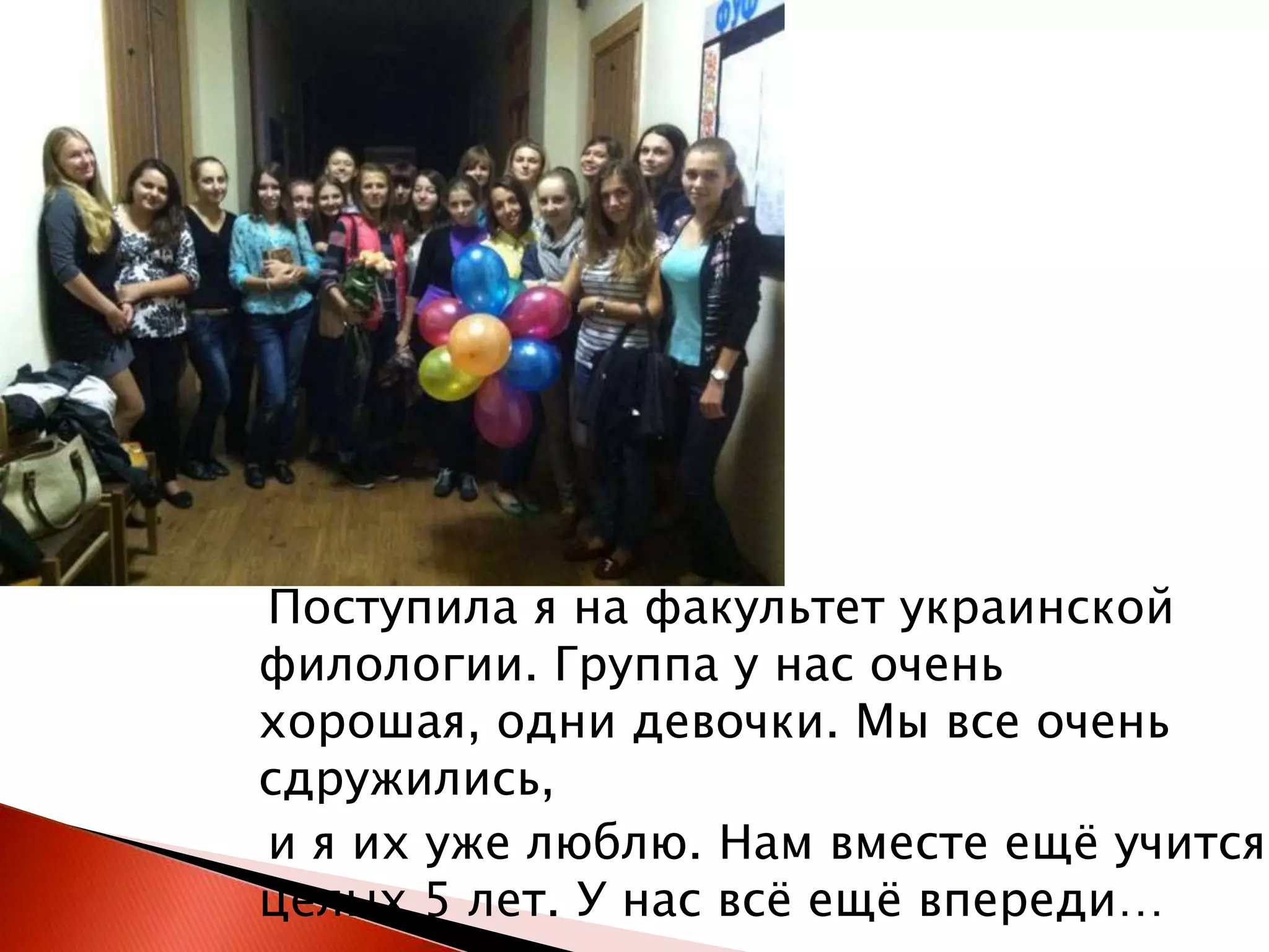 Поступила я на факультет украинской
филологии. Группа у нас очень
хорошая, одни девочки. Мы все очень
сдружились,
и я их уже люблю. Нам вместе ещѐ учится
целых 5 лет. У нас всѐ ещѐ впереди…

 