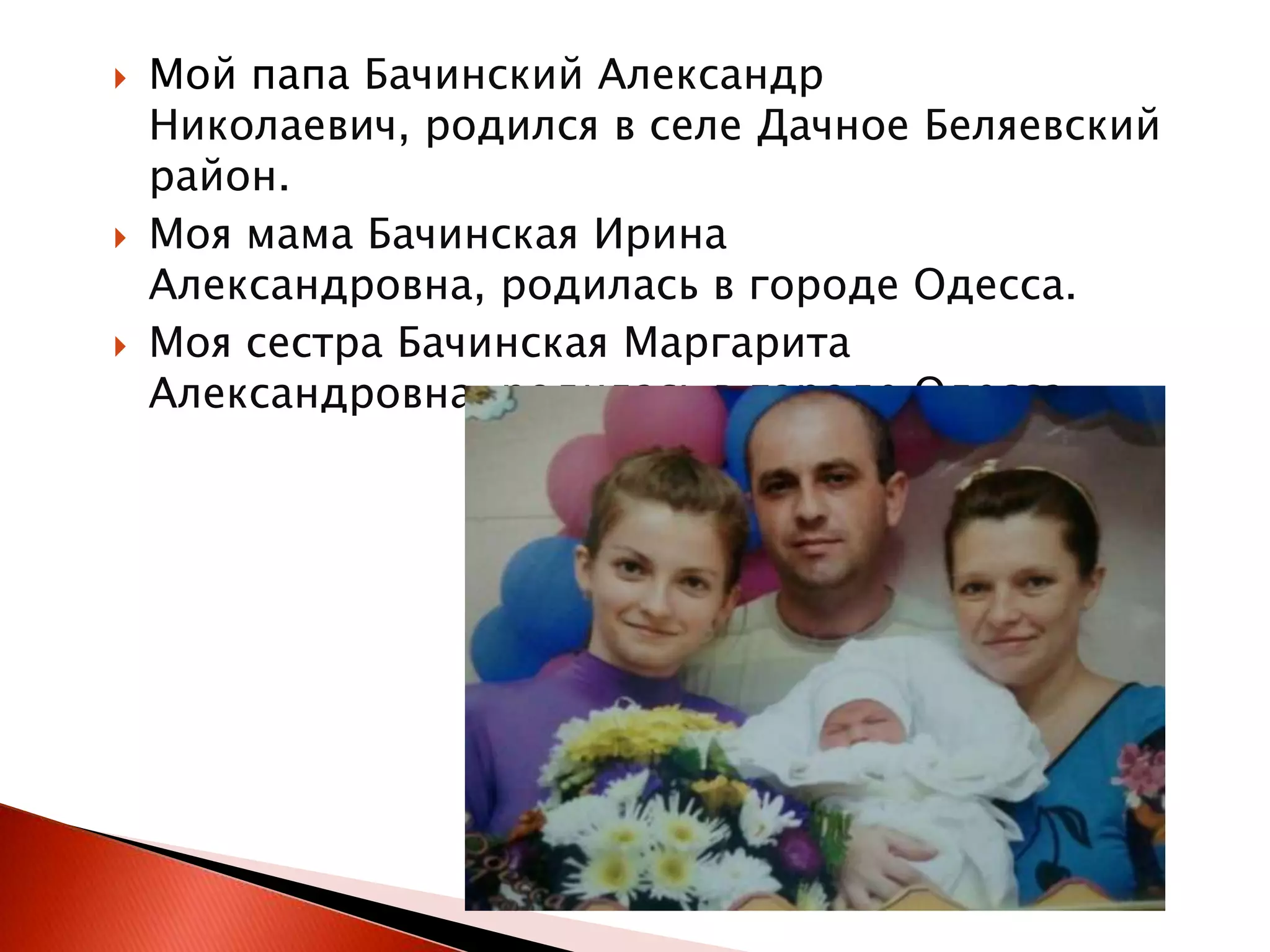 





Мой папа Бачинский Александр
Николаевич, родился в селе Дачное Беляевский
район.
Моя мама Бачинская Ирина
Александровна, родилась в городе Одесса.
Моя сестра Бачинская Маргарита
Александровна, родилась в городе Одесса.

 