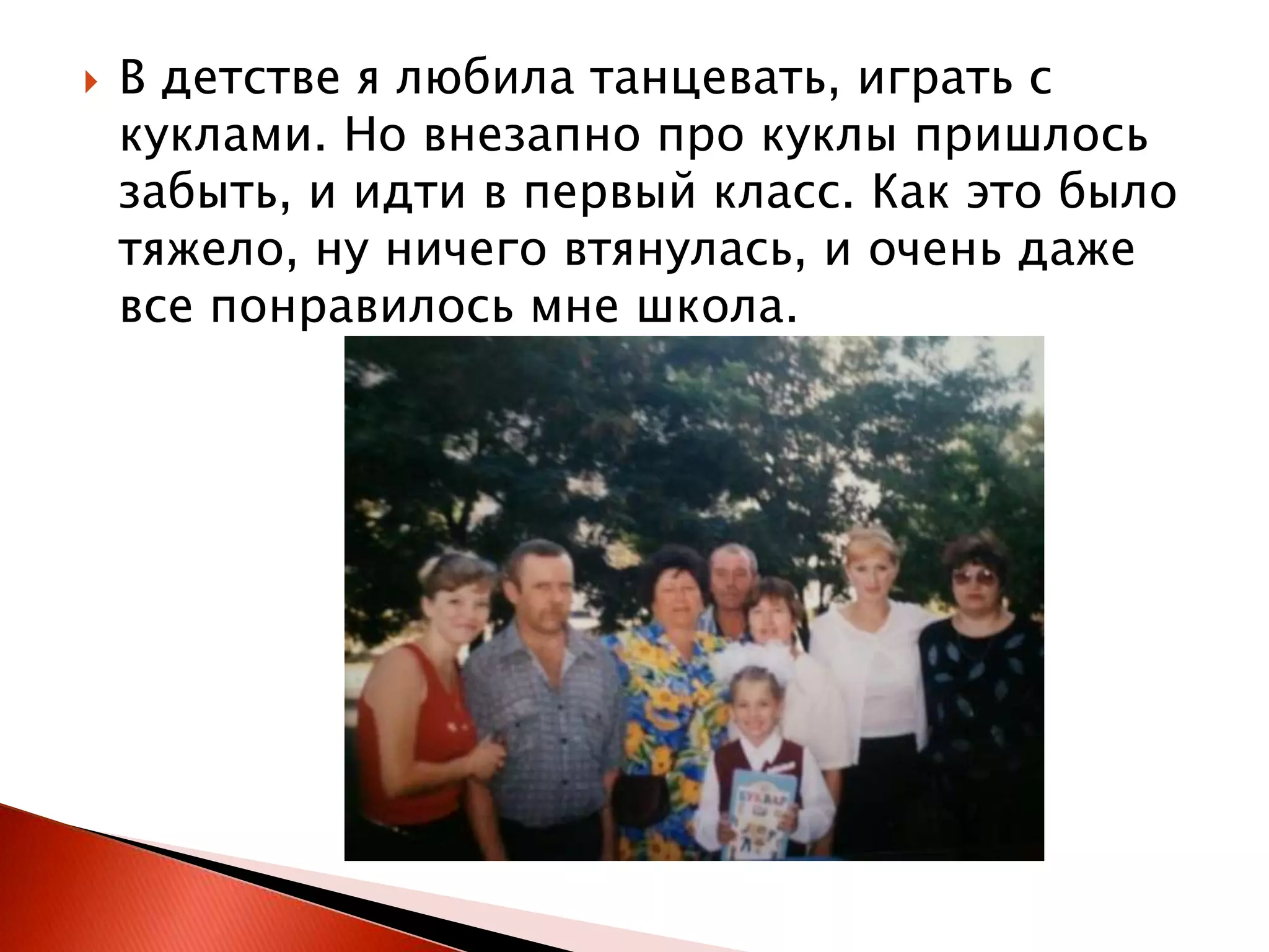 

В детстве я любила танцевать, играть с
куклами. Но внезапно про куклы пришлось
забыть, и идти в первый класс. Как это было
тяжело, ну ничего втянулась, и очень даже
все понравилось мне школа.

 