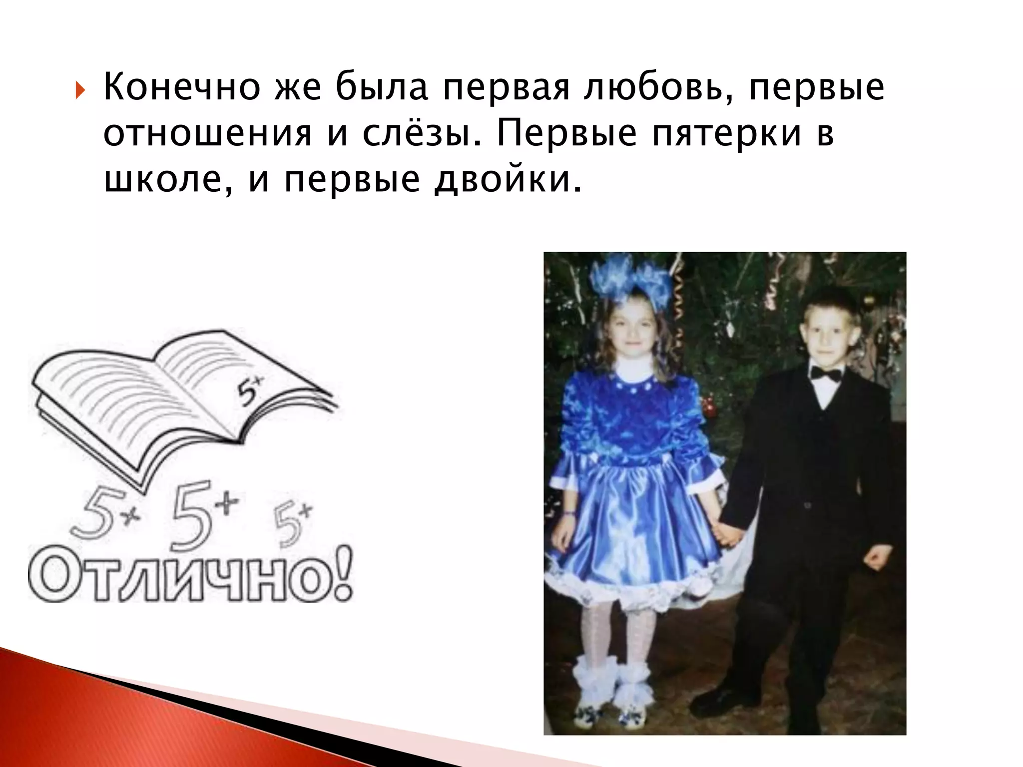 

Конечно же была первая любовь, первые
отношения и слѐзы. Первые пятерки в
школе, и первые двойки.

 