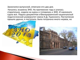 Закончился выпускной, отмечали его два дня.
Начались экзамены ЗНО. На протяжение года я училась
старательно, ходила на курсы и готовилась к ЗНО. И наконецто
сдала всѐ. Подача документов в Южноукраинский национальный
педагогический университет имени К.Д. Ушинского. Поступление
прошло удачно, я поступила. Было потрачено много нервов, но
всѐ закончилось хорошо.

 