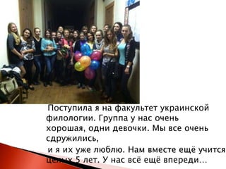 Поступила я на факультет украинской
филологии. Группа у нас очень
хорошая, одни девочки. Мы все очень
сдружились,
и я их уже люблю. Нам вместе ещѐ учится
целых 5 лет. У нас всѐ ещѐ впереди…

 