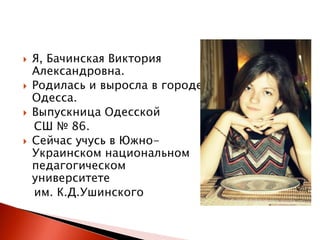 






Я, Бачинская Виктория
Александровна.
Родилась и выросла в городе
Одесса.
Выпускница Одесской
СШ № 86.
Сейчас учусь в ЮжноУкраинском национальном
педагогическом
университете
им. К.Д.Ушинского

 