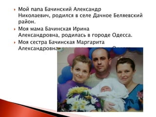 





Мой папа Бачинский Александр
Николаевич, родился в селе Дачное Беляевский
район.
Моя мама Бачинская Ирина
Александровна, родилась в городе Одесса.
Моя сестра Бачинская Маргарита
Александровна, родилась в городе Одесса.

 