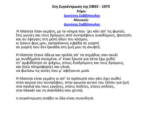΢τη ΢υγκζντρωςη τησ ΕΦΕΕ - 1975
΢τίχοι:
Διονφςησ ΢αββόπουλοσ
Μουςική:
Διονφςησ ΢αββόπουλοσ

Η πλατεία ιταν γεμάτθ, με το νόθμα που `χει κάτι απ’ τισ φωτιζσ.
Στισ γωνίεσ και τουσ δρόμουσ από ςυντρόφουσ οικοδόμουσ, φοιτθτζσ
και ςυ ζφεγγεσ ςτθ μζςθ όλου του κόςμου,
κι ιςουν φωσ μου, κατακόκκινθ νιφάδα ςε γιορτι
ςε γιορτι που δεν ξανάδα ςτθ ηωι μου τθ ςκυφτι.
Η πλατεία ιτανε άδεια και τρελόσ απ’ τα ςθμάδια, ςαν ςκυλί
με ςυνκιματα ςκιςμζνα, ς’ ζναν ζρωτα για ςζνα ζχω χυκεί
ςτ’ αμφικζατρο ςε ψάχνω, ςτουσ διαδρόμουσ και τουσ δρόμουσ,
και ηθτϊ πλθροφορίεσ και υλικό,
να φωτίςω τισ αιτίεσ που μ’ αφινουνε μιςό.
Η πλατεία είναι γεμάτθ κι απ’ το πρόςωπό ςου κάτι ζχει ςωκεί
ςτον αγϊνα του ςυντρόφου, ςτθν αγωνία αυτοφ του τόπου για ηωι
ςτα παιδιά και τουσ εργάτεσ, ςτουσ πολίτεσ, ςτουσ οπλίτεσ,
ςτα πλακάτ και τθ ςκανδάλθ που χτυπά,

θ ςυγκζντρωςθ ανάβει κι όλα είναι ςυνειδθτά.

 