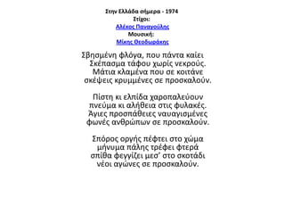 ΢την Ελλάδα ςήμερα - 1974
΢τίχοι:
Αλζκοσ Παναγοφλησ
Μουςική:
Μίκησ Θεοδωράκησ

Σβθςμζνθ φλόγα, που πάντα καίει
Σκζπαςμα τάφου χωρίσ νεκροφσ.
Μάτια κλαμζνα που ςε κοιτάνε
ςκζψεισ κρυμμζνεσ ςε προςκαλοφν.
Πίςτθ κι ελπίδα χαροπαλεφουν
πνεφμα κι αλικεια ςτισ φυλακζσ.
Άγιεσ προςπάκειεσ ναυαγιςμζνεσ
φωνζσ ανκρϊπων ςε προςκαλοφν.
Σπόροσ οργισ πζφτει ςτο χϊμα
μινυμα πάλθσ τρζφει φτερά
ςπίκα φεγγίηει μες’ ςτο ςκοτάδι
νζοι αγϊνεσ ςε προςκαλοφν.

 