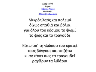 Λαόσ - 1974
΢τίχοι:
Γιάννησ Ρίτςοσ
Μουςική:
Μίκησ Θεοδωράκησ

Μικρόσ λαόσ και πολεμά
δίχωσ ςπακιά και βόλια
για όλου του κόςμου το ψωμί
το φωσ και το τραγοφδι
Κάτω απ’ τθ γλϊςςα του κρατεί
τουσ βόγγουσ και τα ηιτω
κι αν κάνει πωσ τα τραγουδεί
ραγίηουν τα λικάρια

 