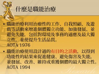 什麼是職能治療

• 職能治療利用治療性的工作、自我照顧、及遊
戲等活動來增進個體獨立功能、加強發展、並
避免失能，包括對環境及事務的適應及最大獨
立性，並使提升生活品質。
AOTA 1976
• 職能治療使用設計過的有目的之活動，以得到
功能性的結果來促進健康、避免傷害及失能，
並發展、改善、維持或重獲個體的最大獨立性。
AOTA 1994

 