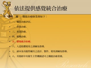 依法提供感覺統合治療
• 第十二條      職能治療師業務如下：
                     

• 一、職能治療評估。
                     
• 二、作業治療。
                      
• 三、產業治療。
                    
• 四、娛樂治療。
                     
• 五、感覺統合治療。
                      
• 六、人造肢體使用之訓練及指導。
                     
• 七、副木及功能性輔具之設計、製作、使用訓練及指導。
                     
• 八、其他經中央衛生主管機關認可之職能治療業務。

 