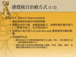 感覺統合治療方式 (1/2)
• 直接介入 (Direct Intervention)

• 藉由遊戲提供強化的感覺刺激
• 挑戰孩童的平衡、兩側協調能力、預測性動作順序能力
、一般動作能力、改善肌肉張力
• 以孩童自我引導方式 (self-directed) 激發參與活動的動
機
• 治療師的角色
• 觀察孩童在不同感覺刺激活動中之反應，與人、物互動的方式
，面對挑戰的處理方式
• 調整活動中所提供的感覺刺激之種類、性質、強弱、頻率，及
調整活動的難度以符合孩童的能力 

 