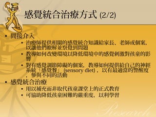 感覺統合治療方式 (2/2)
• 間接介入

• 治療師提供相關的感覺統合知識給家長、老師或個案，
以讓他們瞭解並察覺到問題
• 教導如何改變環境以降低環境中的感覺刺激對孩童的影
響
• 對有感覺調節障礙的個案，教導如何提供給自己的神經
系統「感覺餐」 (sensory diet) ，以有最適當的警醒度
，參與不同的活動

• 感覺統合治療

• 用以補充而非取代孩童課堂上的正式教育
• 可協助降低孩童困難的嚴重度，以利學習 

 