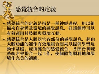 感覺統合的定義
• 感覺統合的定義是指是一種神經過程，用以組
織來自身體及環境的感覺訊息，好讓個體可以
有效運用其肢體與環境互動。
• 感覺統合是人體器官各部份 的感覺訊息，經由
大腦功能的運作有效地組合起來以提供學習及
動作基礎。經由健全的感覺統合，各部份 神經
系統才會整合一起工作，使個體能順利地和環
境作完美的適應。

 