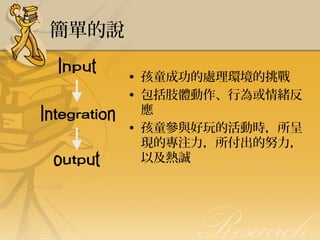 簡單的說
• 孩童成功的處理環境的挑戰
• 包括肢體動作、行為或情緒反
應
• 孩童參與好玩的活動時，所呈
現的專注力，所付出的努力，
以及熱誠

 