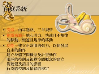 前庭系統

• 受器－內耳迷路、三半規管
• 刺激來源－地心引力、快速且不規律
的移動、慢速且規律的移動
• 功能－建立正常肌肉張力，以便發展
自主的動作
建立身體空間概念及計畫動作
眼球的控制及視覺空間概念的建立
對聽覺及語言的影響
行為的控制及情緒的穩定

 
