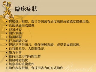 臨床症狀
•
•
•
•
•
•
•
•
•
•
•
•
•

對觸覺、視覺、聲音等刺激有過度敏感或敏感度過低現象。
活動量過高或過低
容易分心
動作笨拙
協調障礙
行為組織力差
智能正常但語言、動作發展遲緩，或學業成績落後。
自我形象差，人際關係差。
施力不當
維持注意力的時間短暫
情緒轉變很快
無意義的重複動作
動作表現很懶，會採用省力的方式動作

 