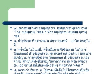 







๗. อเถกทิวสํ วิหาเร ธมฺมสฺสวเน โฆสิเต พฺราหฺมโณ อาห
“โภติ ธมฺมสฺสวนํ โฆสิตํ กึ ทิวา ธมฺมสฺสวนํ คมิสฺสสิ อุทาหุ
รตฺตึ.
๘. ปารุปนสฺส หิ อภาเวน น สกฺกา อมฺเหหิ เอกโต คนฺตุ”นฺ
ติ.
๗. ครั้งนั้น ในวันหนึ่ง ครั้นเมื่อการฟังซึ่งธรรม ในวิหาร
(อันบุคคล) ป่าวร้องแล้ว อ. พราหมณ์ กล่าวแล้วว่า แน่ะนาง
ผู้เจริญ อ. การฟังซึ่งธรรม (อันบุคคล) ป่าวร้องแล้ว อ. เธอ
จักไป สู่ที่เป็นที่ฟังซึ่งธรรม ในเวลากลางวัน หรือ หรือว่า
(อ. เธอ จักไป สู่ที่เป็นฟังซึ่งธรรม) ในเวลากลางคืน ?
๘. เพราะว่า อันเรา ท. ไม่อาจ เพื่ออันไป โดยความเป็นอัน

 