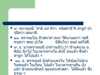  ๙.

พฺราหฺมณี “สามิ อหํ ทิวา คมิสฺสามี”ติ สาฏกํ ปา
รุปิตฺวา อคมาสิ.
 ๑๐. พฺราหฺมโณ ทิวสภาคํ เคเห วีตินาเมตฺวา รตฺตึ
คนฺตฺวา สตฺถุ ปุรโต
นิสินโนว ธมฺมํ อสฺโสสิ.
ฺ
 ๙. อ. นางพราหมณี (กล่าวแล้ว) ว่า ข้าแต่นาย อ.
ดิฉัน จักไป ในเวลากลางวัน ดังนี้ ห่มแล้ว ซึ่งผ้า
สาฎก ได้ไปแล้ว ฯ
 ๑๐. อ. พราหมณ์ ยังส่วนแห่งวัน ให้น้อมไปล่วง
วิเศษแล้ว ในเรือน ไปแล้ว ในเวลากลางคืน นัง
่
แล้ว ข้างพระพักตร์ ของพระศาสดา ได้ฟงแล้ว ซึง
ั
่
ธรรม ฯ

 
