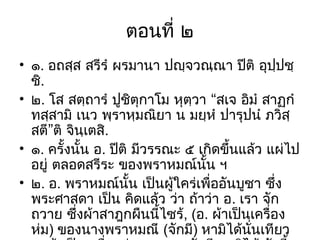 ตอนที่ ๒
• ๑. อถสฺส สรีรํ ผรมานา ปญฺจวณฺณา ปีติ อุปปชฺ
ฺ
ชิ.
• ๒. โส สตฺถารํ ปูชิตุกาโม หุตฺวา “สเจ อิมํ สาฏกํ
ทสฺสามิ เนว พฺราหฺมณิยา น มยฺหํ ปารุปนํ ภวิสฺ
สตี”ติ จินฺเตสิ.
• ๑. ครั้งนั้น อ. ปีติ มีวรรณะ ๕ เกิดขึ้นแล้ว แผ่ไป
อยู่ ตลอดสรีระ ของพราหมณ์นั้น ฯ
• ๒. อ. พราหมณ์นั้น เป็นผูใคร่เพื่ออันบูชา ซึ่ง
้
พระศาสดา เป็น คิดแล้ว ว่า ถ้าว่า อ. เรา จัก
ถวาย ซึ่งผ้าสาฎกผืนนี้ไซร้, (อ. ผ้าเป็นเครื่อง
ห่ม) ของนางพราหมณี (จักมี) หามิได้นั่นเทียว

 