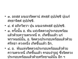 • ๓. อถสฺส มจฺเฉรจิตฺตานํ สหสฺสํ อุปฺปชฺชิ ปุเนกํ
สทฺธาจิตฺตํ อุปปชฺชิ.
ฺ
• ๔. ตํ อภิภวิตฺวา ปุน มจฺเฉรสหสฺสํ อุปปชฺชิ.
ฺ
• ๓. ครั้งนัน อ. พัน แห่งจิตดวงประกอบพร้อม
้
แล้วด้วยความตระหนี่ ท. เกิดขึ้นแล้ว แก่
พราหมณ์นน, อ. จิตดวงประกอบพร้อมแล้วด้วย
ั้
ศรัทธา ดวงหนึ่ง เกิดขึ้นแล้ว อีก,
• ๔. อ. พันแห่งจิตดวงประกอบพร้อมแล้วด้วย
ความตระหนี่ เกิดขึ้นแล้ว ครอบงําอยู่ ซึ่งจิตดวง
ประกอบพร้อมแล้วด้วยศรัทธาแม้นั้น อีก ฯ

 