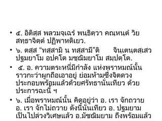 • ๕. อิติสฺส พลวมจฺเฉรํ พนฺธิตฺวา คณฺหนฺตํ วิย
สทฺธาจิตฺตํ ปฏิพาหติเยว.
• ๖. ตสฺส “ทสฺสามิ น ทสฺสามี”ติ
จินฺเตนฺตสฺเสว
ปฐมยาโม อปคโต มชฺฌิมยาโม สมฺปตฺโต.
• ๕. อ. ความตระหนี่มีกําลัง แห่งพราหมณ์นั้น
ราวกะว่าผูกถือเอาอยู่ ย่อมห้ามซึ่งจิตดวง
ประกอบพร้อมแล้วด้วยศรัทธานั่นเทียว ด้วย
ประการฉะนี้ ฯ
• ๖. เมื่อพราหมณ์นั้น คิดอยู่ว่า อ. เรา จักถวาย
อ. เรา จักไม่ถวาย ดังนี้นั่นเทียว อ. ปฐมยาม
เป็นไปล่วงวิเศษแล้ว อ.มัชฌิมยาม ถึงพร้อมแล้ว

 