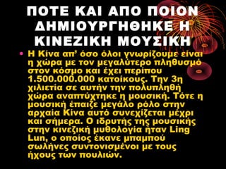 ΠΟΤΕ ΚΑΙ ΑΠΟ ΠΟΙΟΝ
ΔΗΜΙΟΥΡΓΗΘΗΚΕ Η
ΚΙΝΕΖΙΚΗ ΜΟΥΣΙΚΗ

• Η Κίνα απ’ όσο όλοι γνωρίζουμε είναι
η χώρα με τον μεγαλύτερο πληθυσμό
στον κόσμο και έχει περίπου
1.500.000.000 κατοίκους. Την 3η
χιλιετία σε αυτήν την πολυπληθή
χώρα αναπτύχτηκε η μουσική. Τότε η
μουσική έπαιζε μεγάλο ρόλο στην
αρχαία Κίνα αυτό συνεχίζεται μέχρι
και σήμερα. Ο ιδρυτής της μουσικής
στην κινεζική μυθολογία ήταν Ling
Lun, ο οποίος έκανε μπαμπού
σωλήνες συντονισμένοι με τους
ήχους των πουλιών.

 