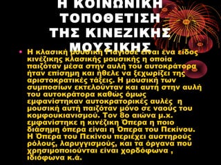 •

Η ΚΟΙΝΩΝΙΚΗ
ΤΟΠΟΘΕΤΙΣΗ
ΤΗΣ ΚΙΝΕΖΙΚΗΣ
Η κλασική ΜΟΥΣΙΚΗΣ
μουσική Γιαγιουέ είναι ένα είδος

κινέζικης κλασικής μουσικής η οποία
παιζόταν μέσα στην αυλή του αυτοκράτορα
ήταν επίσημη και ήθελε να ξεχωρίζει της
αριστοκρατικές τάξεις. Η μουσική των
συμποσίων εκτελούνταν και αυτή στην αυλή
του αυτοκράτορα καθώς όμως
εμφανίστηκαν αυτοκρατορικές αυλές  η
μουσική αυτή παιζόταν μόνο σε ναούς του
κομφουκιανισμού. Τον 8ο αιώνα μ.x.
εμφανίστηκε η κινέζικη Όπερα η ποιο
διάσημη όπερα είναι η Όπερα του Πεκίνου.
Η Όπερα του Πεκίνου περιέχει αυστηρούς
ρόλους, λαρυγγισμούς, και τα όργανα που
χρησιμοποιούνται είναι χορδόφωνα , 
ιδιόφωνα κ.ά.

 