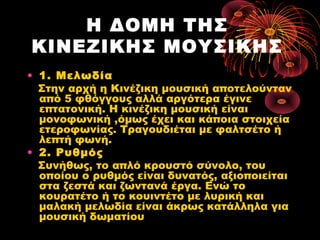 Η ΔΟΜΗ ΤΗΣ
ΚΙΝΕΖΙΚΗΣ ΜΟΥΣΙΚΗΣ
• 1. Μελωδία
Στην αρχή η Κινέζικη μουσική αποτελούνταν
από 5 φθόγγους αλλά αργότερα έγινε
επτατονική. Η κινέζικη μουσική είναι
μονοφωνική ,όμως έχει και κάποια στοιχεία
ετεροφωνίας. Τραγουδιέται με φαλτσέτο ή
λεπτή φωνή.
• 2. Ρυθμός
Συνήθως, το απλό κρουστό σύνολο, του
οποίου ο ρυθμός είναι δυνατός, αξιοποιείται
στα ζεστά και ζωντανά έργα. Ενώ το
κουρατέτο ή το κουιντέτο με λυρική και
μαλακή μελωδία είναι άκρως κατάλληλα για
μουσική δωματίου

 
