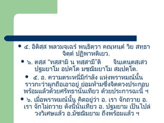  ๕.

อิติสฺส พลวมจฺเฉรํ พนฺธิตฺวา คณฺหนฺตํ วิย สทฺธา
จิตฺตํ ปฏิพาหติเยว.
 ๖. ตสฺส “ทสฺสามิ น ทสฺสามี”ติ
จินฺเตนฺตสฺเสว
ปฐมยาโม อปคโต มชฺฌิมยาโม สมฺปตฺโต.
 ๕. อ. ความตระหนี่มกําลัง แห่งพราหมณ์นน
ี
ั้
ราวกะว่าผูกถือเอาอยู่ ย่อมห้ามซึ่งจิตดวงประกอบ
พร้อมแล้วด้วยศรัทธานั่นเทียว ด้วยประการฉะนี้ ฯ
 ๖. เมือพราหมณ์นน คิดอยูว่า อ. เรา จักถวาย อ.
่
ั้
่
เรา จักไม่ถวาย ดังนีนั่นเทียว อ. ปฐมยาม เป็นไปล่
้
วงวิเศษแล้ว อ.มัชฌิมยาม ถึงพร้อมแล้ว ฯ

 