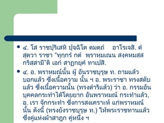  ๔.

โส ราชปุริเสหิ ปุจฺฉโต ตมตฺถํ อาโรเจสิ. ตํ
ิ
สุตฺวา ราชา “ทุกฺกรํ กตํ พฺราหฺมเณน สงฺคหมสฺส
กริสฺสามี”ติ เอกํ สาฏกยุคํ ทาเปสิ.
 ๔. อ. พราหมณ์นั้น ผู้ อันราชบุรุษ ท. ถามแล้ว
บอกแล้ว ซึ่งเนื้อความ นัน ฯ อ. พระราชา ทรงสดับ
้
แล้ว ซึ่งเนือความนั้น (ทรงดําริแล้ว) ว่า อ. กรรมอัน
้
บุคคลกระทําได้โดยยาก อันพราหมณ์ กระทําแล้ว,
อ. เรา จักกระทํา ซึงการสงเคราะห์ แก่พราหมณ์
่
นัน ดังนี้ (ทรงยังราชบุรุษ ท.) ให้พระราชทานแล้ว
้
ซึงคู่แห่งผ้าสาฎก คู่หนึง ฯ
่
่

 