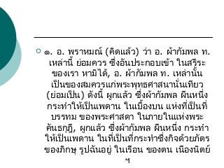 

๑. อ. พราหมณ์ (คิดแล้ว) ว่า อ. ผ้ากัมพล ท.
เหล่านี้ ย่อมควร ซึ่งอันประกอบเข้า ในสรีระ
ของเรา หามิได้, อ. ผ้ากัมพล ท. เหล่านั้น
เป็นของสมควรแก่พระพุทธศาสนานั่นเทียว
(ย่อมเป็น) ดังนี้ ผูกแล้ว ซึ่งผ้ากัมพล ผืนหนึ่ง
กระทำาให้เป็นเพดาน ในเบื้องบน แห่งที่เป็นที่
บรรทม ของพระศาสดา ในภายในแห่งพระ
คันธกุฎี, ผูกแล้ว ซึ่งผ้ากัมพล ผืนหนึ่ง กระทำา
ให้เป็นเพดาน ในที่เป็นที่กระทำาซึ่งกิจด้วยภัตร
ของภิกษุ รูปฉันอยู่ ในเรือน ของตน เนืองนิตย์
ฯ

 