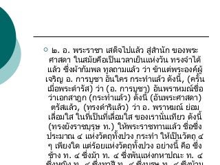 ๒. อ. พระราชา เสด็จไปแล้ว สู่สำานัก ของพระ
ศาสดา ในสมัยคือเป็นเวลาเย็นแห่งวัน ทรงจำาได้
แล้ว ซึ่งผ้ากัมพล ทูลถามแล้ว ว่า ข้าแต่พระองค์ผู้
เจริญ อ. การบูชา อันใคร กระทำาแล้ว ดังนี้, (ครั้น
เมื่อพระดำารัส) ว่า (อ. การบูชา) อันพราหมณ์ชื่อ
ว่าเอกสาฎก (กระทำาแล้ว) ดังนี้ (อันพระศาสดา)
ตรัสแล้ว, (ทรงดำาริแล้ว) ว่า อ. พราหมณ์ ย่อม
เลื่อมใส ในที่เป็นที่เลื่อมใส ของเรานั่นเทียว ดังนี้
(ทรงยังราชบุรุษ ท.) ให้พระราชทานแล้ว ชื่อซึ่ง
ประมาณ ๔ แห่งวัตถุทั้งปวง กระทำา ให้เป็นวัตถุ ๔
ๆ เพียงใด แต่ร้อยแห่งวัตถุทั้งปวง อย่างนี้ คือ ซึ่ง
ช้าง ท. ๔ ซึ่งม้า ท. ๔ ซึ่งพันแห่งกหาปณะ ท. ๔



 