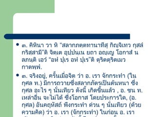  ๓.

คิหินา วา หิ “สลากภตฺตทานาทีสุ กิญฺจิเทว กุสลํ
กริสฺสามี”ติ จิตฺเต อุปฺปนฺเน ยถา อญฺเญ โอกาสํ น
ลภนฺติ เอวํ “อหํ ปุเร อหํ ปุเร”ติ ตุริตตุริตเมว
กาตพฺพํ.
 ๓. จริงอยู่, ครั้นเมือจิต ว่า อ. เรา จักกระทํา (ใน
่
กุศล ท.) มีการถวายซึ่งสลากภัตรเป็นต้นหนา ซึ่ง
กุศล อะไร ๆ นันเทียว ดังนี้ เกิดขึ้นแล้ว , อ. ชน ท.
่
เหล่าอื่น จะไม่ได้ ซึ่งโอกาส โดยประการใด, (อ.
กุศล) อันคฤหัสถ์ พึงกระทํา ด่วน ๆ นั่นเทียว (ด้วย
ความคิด) ว่า อ. เรา (จักกระทํา) ในก่อน อ. เรา

 