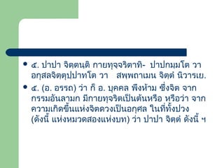  ๕.

ปาปา จิตฺตนฺติ กายทุจจริตาทิ- ปาปกมฺมโต วา
ฺ
อกุสลจิตฺตุปฺปาทโต วา สพฺพถาเมน จิตฺตํ นิวารเย.
 ๕. (อ. อรรถ) ว่า ก็ อ. บุคคล พึงห้าม ซึ่งจิต จาก
กรรมอันลามก มีกายทุจริตเป็นต้นหรือ หรือว่า จาก
ความเกิดขึ้นแห่งจิตดวงเป็นอกุศล ในทีทั้งปวง
่
(ดังนี้ แห่งหมวดสองแห่งบท) ว่า ปาปา จิตฺตํ ดังนี้ ฯ

 
