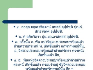  ๓.

อถสฺส มจฺเฉรจิตฺตานํ สหสฺสํ อุปฺปชฺชิ ปุเนกํ
สทฺธาจิตฺตํ อุปฺปชฺชิ.
 ๔. ตํ อภิภวิตฺวา ปุน มจฺเฉรสหสฺสํ อุปฺปชฺชิ.
 ๓. ครั้งนั้น อ. พัน แห่งจิตดวงประกอบพร้อมแล้ว
ด้วยความตระหนี่ ท. เกิดขึ้นแล้ว แก่พราหมณ์นั้น,
อ. จิตดวงประกอบพร้อมแล้วด้วยศรัทธา ดวงหนึง
่
เกิดขึ้นแล้ว อีก,
 ๔. อ. พันแห่งจิตดวงประกอบพร้อมแล้วด้วยความ
ตระหนี่ เกิดขึ้นแล้ว ครอบงําอยู่ ซึ่งจิตดวงประกอบ

 
