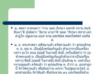 ๒. สตฺถา อาคนฺตฺวา “กาย นุตฺถ ภิกฺขเว เอตรหิ กถาย สนฺนิ
สินนา”ติ ปุจฺฉิตฺวา “อิมาย นามา”ติ วุตฺเต “ภิกฺขเว สจายํ เอก
ฺ
สาฏโก ปฐมยาเม มยฺหํ ทาตุ อสกฺขิสฺส สพฺพโสฬสกํ อลภิสฺ
ส.
 ๒. อ. พระศาสดา เสด็จมาแล้ว ตรัสถามแล้ว ว่า ดูก่อนภิกษุ
ท. อ. เธอ ท. เป็นผู้นั่งพร้อมกันแล้ว ด้วยวาจาเป็นเครื่อง
กล่าว อะไร หนอ ย่อมมี ในกาลนี้ ดังนี้, (ครั้นเมื่อคํา) ว่า (อ.
ข้าพระองค์ ท. เป็นผู้นั่งพร้อมกันแล้วด้วยวาจาเป็นเครื่อง
กล่าว) ชื่อนี้ (ย่อมมี ในกาลนี้) ดังนี้ (อันภิกษุ ท. เหล่านั้น)
กราบทูลแล้ว ตรัสแล้ว ว่า ดูก่อนภิกษุ ท. ถ้าว่า อ. เอกสาฎก
นี้ จักได้อาจแล้ว เพื่ออันถวาย แก่เรา ในปฐมยามไซร้, อ.
เอกสาฎกนั้น จักได้แล้ว ซึ่งประมาณ ๑๖ แห่งวัตถุทั้งปวง;


 