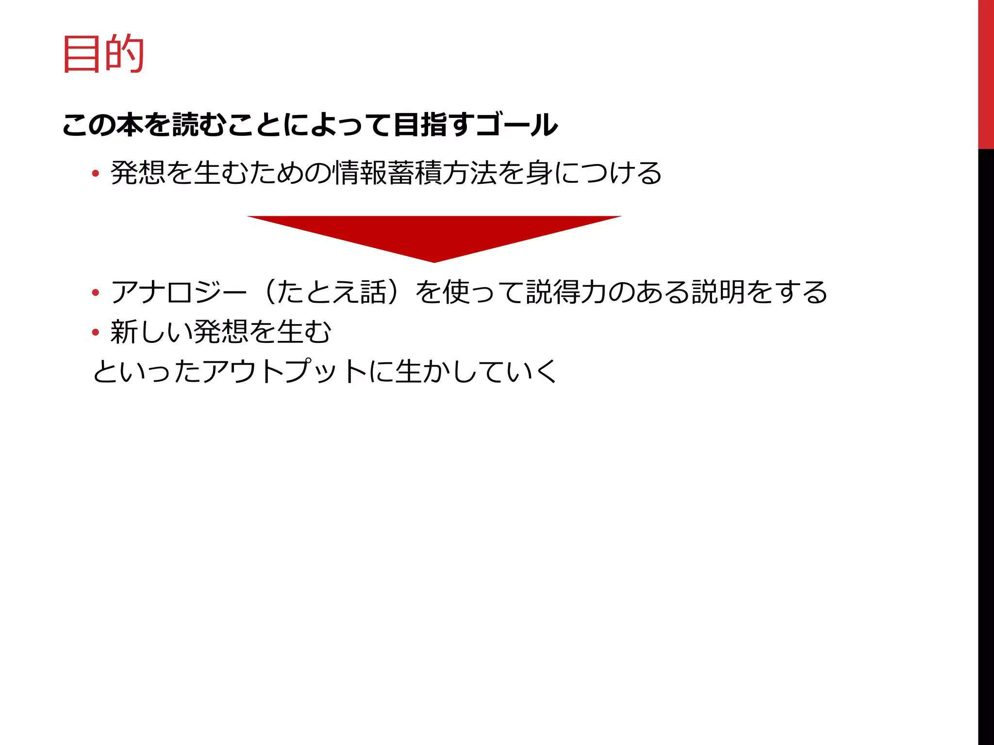 目的
この本を読むことによって目指すゴール
• 発想を生むための情報蓄積方法を身につける

• アナロジー（たとえ話）を使って説得力のある説明をする
• 新しい発想を生む
といったアウトプットに生かしていく

 