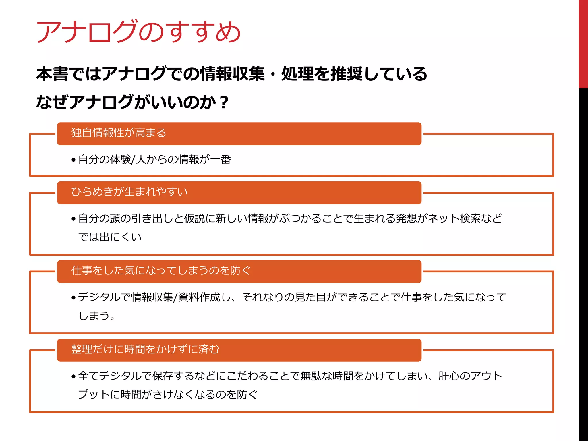 アナログのすすめ
本書ではアナログでの情報収集・処理を推奨している
なぜアナログがいいのか？
独自情報性が高まる
• 自分の体験/人からの情報が一番
ひらめきが生まれやすい
• 自分の頭の引き出しと仮説に新しい情報がぶつかることで生まれる発想がネット検索など
では出にくい
仕事をした気になってしまうのを防ぐ
• デジタルで情報収集/資料作成し、それなりの見た目ができることで仕事をした気になって
しまう。
整理だけに時間をかけずに済む
• 全てデジタルで保存するなどにこだわることで無駄な時間をかけてしまい、肝心のアウト
プットに時間がさけなくなるのを防ぐ

 