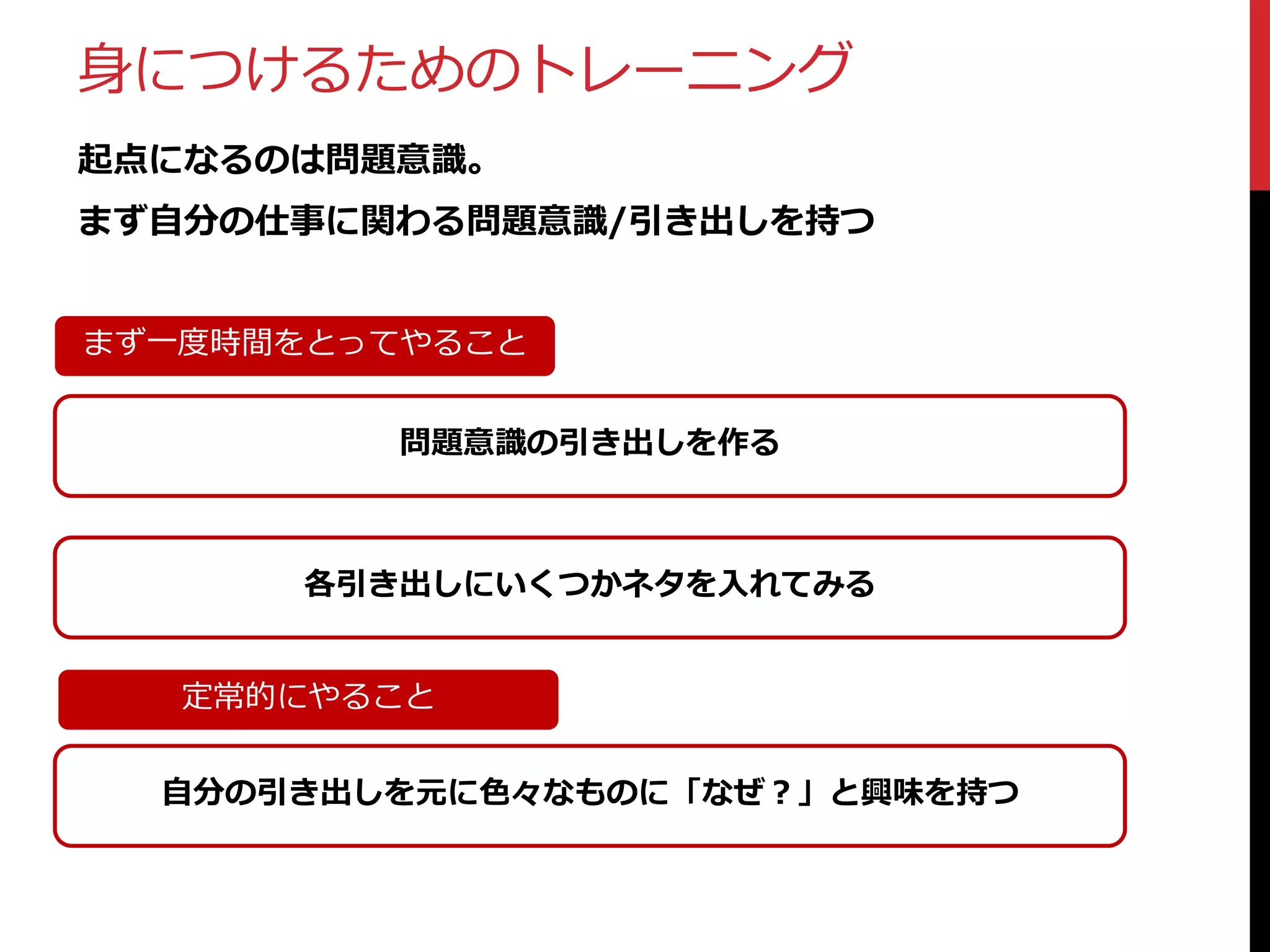 身につけるためのトレーニング
起点になるのは問題意識。
まず自分の仕事に関わる問題意識/引き出しを持つ
まず一度時間をとってやること

問題意識の引き出しを作る

各引き出しにいくつかネタを入れてみる
定常的にやること
自分の引き出しを元に色々なものに「なぜ？」と興味を持つ

 