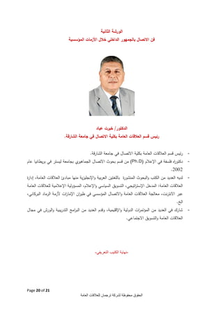 ‫الورشة النثانية‬
‫فن االتصال بالجمهور الداخلي خالل األزمات المؤسسية‬

‫الدكتور/ خيرت عياد‬
‫رئيس قسم العالقات العامة بكلية االتصال في جامعة الشارقة.‬
‫-‬

‫رئيس قسم العالقات العامة بكلية االتصال في جامعة الشارقة.‬

‫-‬

‫ي بجامعة ليستر في بريطانيا عام‬
‫دكتو اه فلسفة في اإلعالم (‪ (Ph.D‬من قسم بحوث االتصال الجماهير‬
‫ر‬
‫3003.‬

‫-‬

‫لديه العديد من الكتب والبحوث المنشو ة باللغ تين العربية واإلنجليزية منها مبادئ العالقات العامة، ة‬
‫إدار‬
‫ر‬
‫العالقات العامة: المدخل اإلست اتيجي، التسويق السياسي واإلعالم، المسؤولية اإلعالمية للعالقات العامة‬
‫ر‬

‫عبر االنترنت، معالجة العالقات العامة واالتصال المؤسسي في طي ان اإلما ات ألزمة الرماد البركاني،‬
‫ر‬
‫ر‬
‫الخ.‬
‫-‬

‫شارك في العديد من المؤتم ات الدولية واإلقليمية، وقدم العديد من الب امج التدريبية والورش في مجال‬
‫ر‬
‫ر‬

‫العالقات العامة والتسويق االجتماعي.‬

‫-نهاية الكتيب التعريفي-‬

‫12 ‪Page 20 of‬‬
‫الحقوق محفوظة لشركة ترجمان للعالقات العامة‬

 